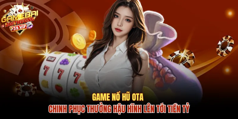 Game Nổ Hũ OTA Chinh Phục Thưởng Hậu Hĩnh Lên Tới Tiền Tỷ 7 Nổ hũ OTA